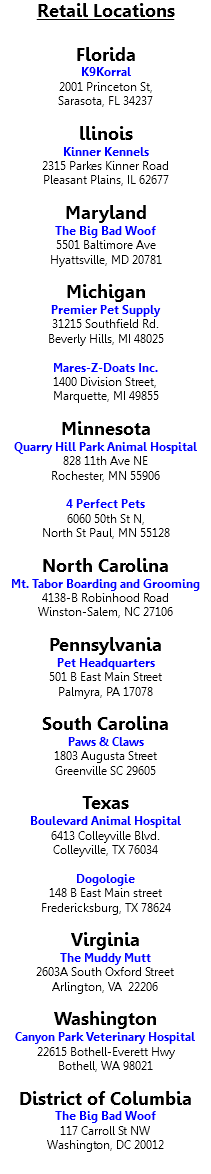 Retail Locations Florida K9Korral 2001 Princeton St, Sarasota, FL 34237 llinois Kinner Kennels 2315 Parkes Kinner Road Pleasant Plains, IL 62677 Maryland The Big Bad Woof 5501 Baltimore Ave Hyattsville, MD 20781 Michigan Premier Pet Supply 31215 Southfield Rd. Beverly Hills, MI 48025 Mares-Z-Doats Inc. 1400 Division Street, Marquette, MI 49855 Minnesota Quarry Hill Park Animal Hospital 828 11th Ave NE Rochester, MN 55906 4 Perfect Pets 6060 50th St N, North St Paul, MN 55128 North Carolina Mt. Tabor Boarding and Grooming 4138-B Robinhood Road Winston-Salem, NC 27106 Pennsylvania Pet Headquarters 501 B East Main Street Palmyra, PA 17078 South Carolina Paws & Claws 1803 Augusta Street Greenville SC 29605 Texas Boulevard Animal Hospital 6413 Colleyville Blvd. Colleyville, TX 76034 Dogologie 148 B East Main street Fredericksburg, TX 78624 Virginia The Muddy Mutt 2603A South Oxford Street Arlington, VA 22206 Washington Canyon Park Veterinary Hospital 22615 Bothell-Everett Hwy Bothell, WA 98021 District of Columbia The Big Bad Woof 117 Carroll St NW Washington, DC 20012 